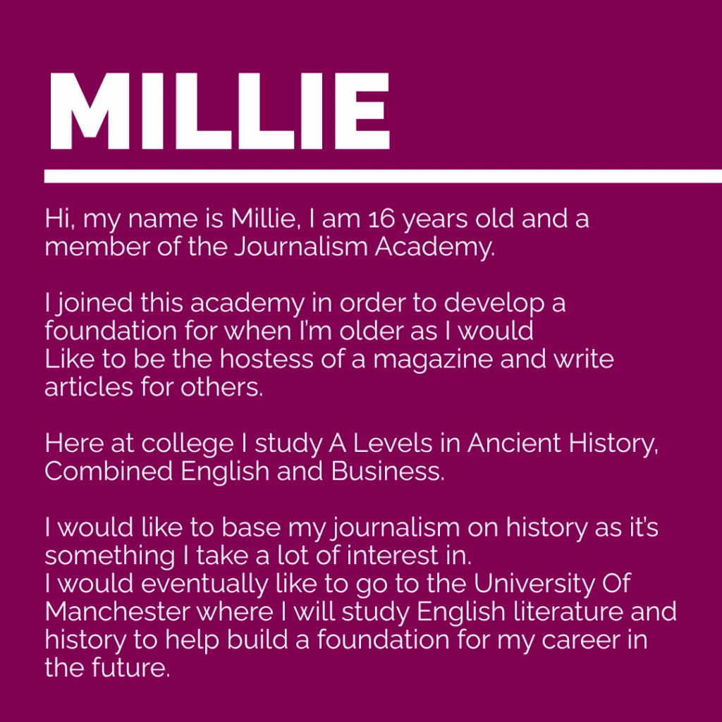 Hi, my name is Millie, I am 16 years old and a member of the journalism academy. 
I joined this academy in order to develop a foundation for when I’m older as I would 
Like to be the hostess of a magazine and write articles for others. 
Here at college I study Ancient History, Combined English and Business. 
I would like to base my journalism on history as it’s something I take a lot of interest in. 
I would eventually like to go to the University Of Manchester where I will study English literature and history to help build a foundation for my career in the future.