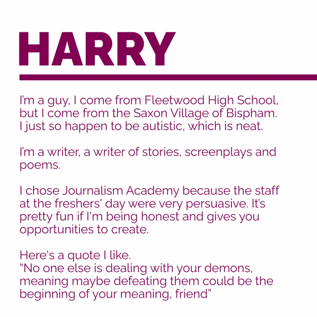 My Name Is Harry Morgan
I’m a guy, I come from Fleetwood High School, but I come from the Saxon Village of Bispham. I just so happen to be autistic, which is neat.
I’m a writer, a writer of stories, screenplays and poems.
I chose JA because the staff at the freshers day were very persuasive. It’s pretty fun if I'm being honest and gives you opportunities to create. Here's a quote I like.
“No one else is dealing with your demons, meaning maybe defeating them could be the beginning of your meaning, friend”